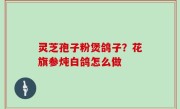 灵芝孢子粉煲鸽子？花旗参炖白鸽怎么做