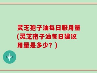 灵芝孢子油每日服用量(灵芝孢子油每日建议用量是多少？)