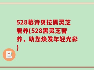 528慕诗贝拉黑灵芝奢养(528黑灵芝奢养，助您焕发年轻光彩)