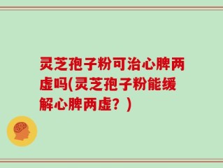 灵芝孢子粉可治心脾两虚吗(灵芝孢子粉能缓解心脾两虚？)