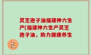 灵芝孢子油福建神六生产(福建神六生产灵芝孢子油，助力健康养生