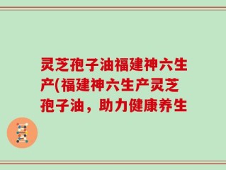 灵芝孢子油福建神六生产(福建神六生产灵芝孢子油，助力健康养生