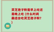 灵芝孢子粉是早上吃还是晚上吃 (什么时间最适合吃灵芝孢子粉？)