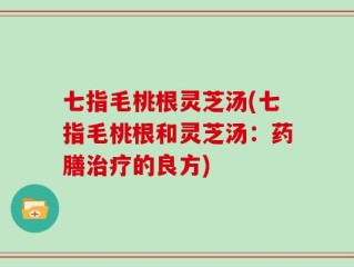 七指毛桃根灵芝汤(七指毛桃根和灵芝汤：药膳治疗的良方)