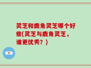 灵芝和鹿角灵芝哪个好些(灵芝与鹿角灵芝，谁更优秀？)