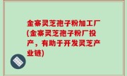 金寨灵芝孢子粉加工厂(金寨灵芝孢子粉厂投产，有助于开发灵芝产业链)