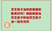 灵芝孢子油软胶囊睡前服用好吗？蜂胶蜂蜜加灵芝孢子粉加灵芝孢子油一起吃功效