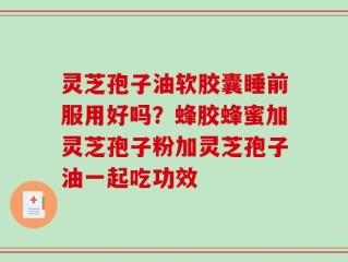 灵芝孢子油软胶囊睡前服用好吗？蜂胶蜂蜜加灵芝孢子粉加灵芝孢子油一起吃功效