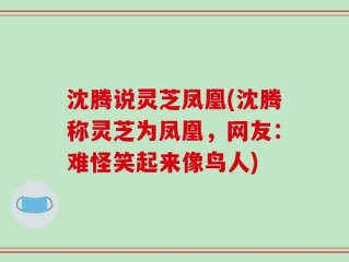 沈腾说灵芝凤凰(沈腾称灵芝为凤凰，网友：难怪笑起来像鸟人)