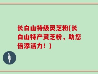 长白山特级灵芝粉(长白山特产灵芝粉，助您倍添活力！)