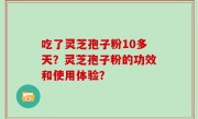 吃了灵芝孢子粉10多天？灵芝孢子粉的功效和使用体验？