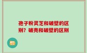 孢子粉灵芝和破壁的区别？破壳和破壁的区别