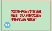 灵芝孢子粉的专家讲解视频？深入解析灵芝孢子粉的功效与用法？