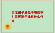 灵芝孢子油是干嘛的啊？灵芝孢子油有什么作用