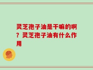 灵芝孢子油是干嘛的啊？灵芝孢子油有什么作用