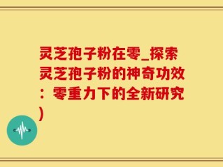 灵芝孢子粉在零_探索灵芝孢子粉的神奇功效：零重力下的全新研究)