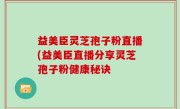 益美臣灵芝孢子粉直播(益美臣直播分享灵芝孢子粉健康秘诀