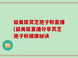 益美臣灵芝孢子粉直播(益美臣直播分享灵芝孢子粉健康秘诀