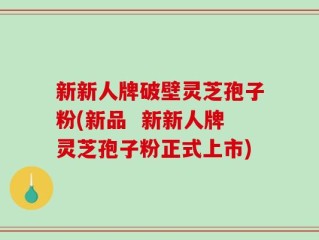 新新人牌破壁灵芝孢子粉(新品  新新人牌灵芝孢子粉正式上市)
