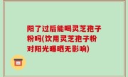 阳了过后能喝灵芝孢子粉吗(饮用灵芝孢子粉对阳光曝晒无影响)