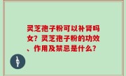灵芝孢子粉可以补肾吗女？灵芝孢子粉的功效、作用及禁忌是什么？