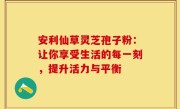 安利仙草灵芝孢子粉:让你享受生活的每一刻,提升活力与平衡