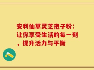 安利仙草灵芝孢子粉：让你享受生活的每一刻，提升活力与平衡