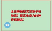 金日牌破壁灵芝孢子粉胶囊？提高免疫力的神奇保健品？