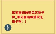 莱芜富硒破壁灵芝孢子粉_莱芜富硒破壁灵芝孢子粉：)