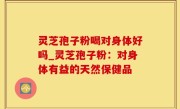 灵芝孢子粉喝对身体好吗_灵芝孢子粉：对身体有益的天然保健品