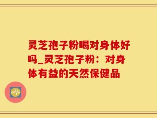 灵芝孢子粉喝对身体好吗_灵芝孢子粉：对身体有益的天然保健品