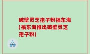 破壁灵芝孢子粉福东海(福东海推出破壁灵芝孢子粉)