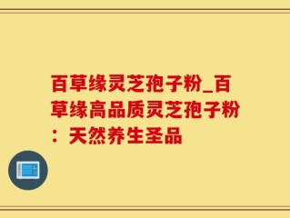 百草缘灵芝孢子粉_百草缘高品质灵芝孢子粉：天然养生圣品