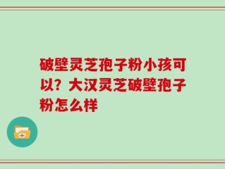 破壁灵芝孢子粉小孩可以？大汉灵芝破壁孢子粉怎么样