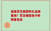 福建灵芝破壁粉礼盒销售商？灵芝破壁孢子粉哪里有卖