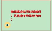 肺堵塞症状可以缓解吗？灵芝孢子粉是否有效？