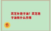 灵芝补孢子油？灵芝孢子油有什么作用