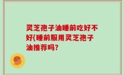 灵芝孢子油睡前吃好不好(睡前服用灵芝孢子油推荐吗？