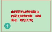山西灵芝益寿胶囊(山西灵芝益寿胶囊：延缓衰老，助您长寿)