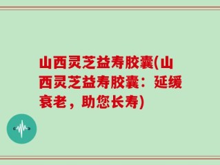 山西灵芝益寿胶囊(山西灵芝益寿胶囊：延缓衰老，助您长寿)