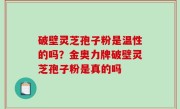 破壁灵芝孢子粉是温性的吗？金奥力牌破壁灵芝孢子粉是真的吗
