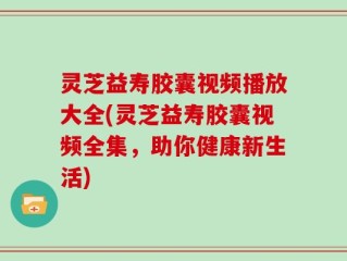 灵芝益寿胶囊视频播放大全(灵芝益寿胶囊视频全集，助你健康新生活)