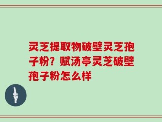 灵芝提取物破壁灵芝孢子粉？赋汤亭灵芝破壁孢子粉怎么样