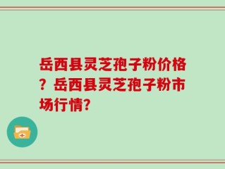 岳西县灵芝孢子粉价格？岳西县灵芝孢子粉市场行情？