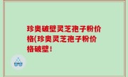 珍奥破壁灵芝孢子粉价格(珍奥灵芝孢子粉价格破壁！
