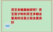 灵芝多糖最新研究？灵芝孢子粉的灵芝多糖含量高好还是三萜含量高好