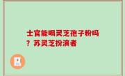 士官能喝灵芝孢子粉吗？苏灵芝扮演者