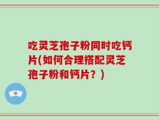 吃灵芝孢子粉同时吃钙片(如何合理搭配灵芝孢子粉和钙片？)