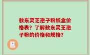 敖东灵芝孢子粉纸盒价格表？了解敖东灵芝孢子粉的价格和规格？