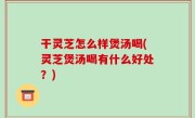 干灵芝怎么样煲汤喝(灵芝煲汤喝有什么好处？)